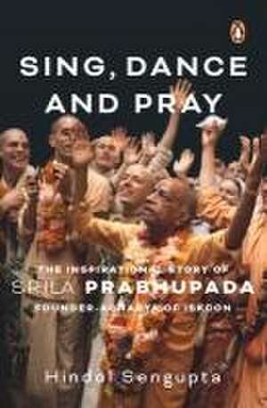 Sing, Dance and Pray: The Inspirational Story of Srila Prabhupada Founder-Acharya of Iskcon de Hindol Sengupta