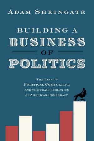 Building a Business of Politics: The Rise of Political Consulting and the Transformation of American Democracy de Adam Sheingate