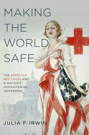 Making the World Safe: The American Red Cross and a Nation's Humanitarian Awakening de Julia F. Irwin