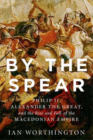 By the Spear: Philip II, Alexander the Great, and the Rise and Fall of the Macedonian Empire de Ian Worthington