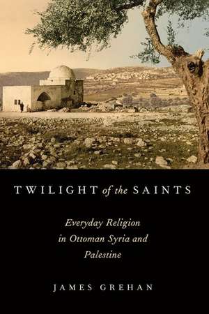 Twilight of the Saints: Everyday Religion in Ottoman Syria and Palestine de James Grehan