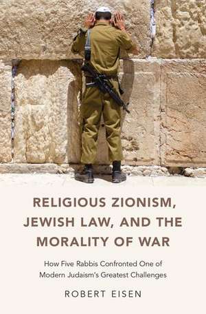 Religious Zionism, Jewish Law, and the Morality of War: How Five Rabbis Confronted One of Modern Judaism's Greatest Challenges de Robert Eisen