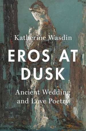 Eros at Dusk: Ancient Wedding and Love Poetry de Katherine Wasdin