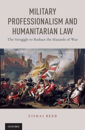 Military Professionalism and Humanitarian Law: The Struggle to Reduce the Hazards of War de Yishai Beer