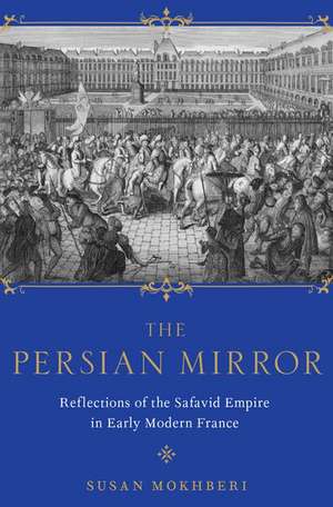 The Persian Mirror: Reflections of the Safavid Empire in Early Modern France de Susan Mokhberi