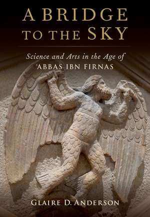 A Bridge to the Sky: The Arts of Science in the Age of 'Abbas Ibn Firnas de Glaire D. Anderson