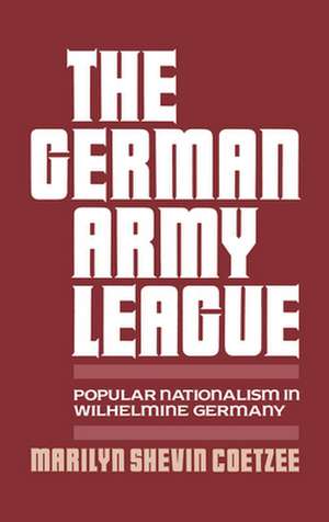 The German Army League: Popular Nationalism in Wilhelmine Germany de Marilyn Shevin Coetzee