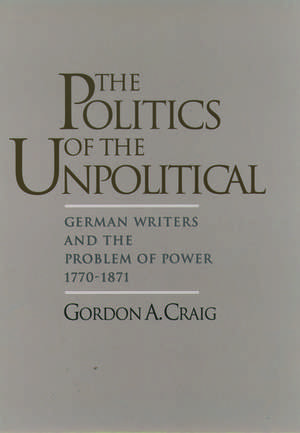 The Politics of the Unpolitical: German Writers and the Problem of Power, 1770-1871 de Gordon A. Craig