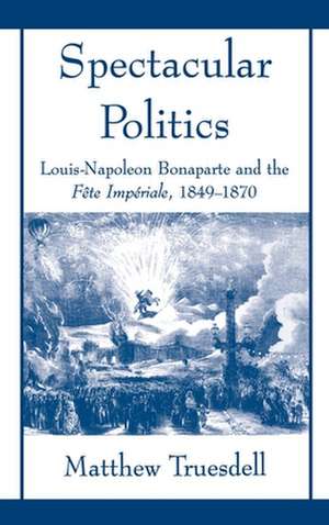 Spectacular Politics: Louis-Napoleon Bonaparte and the Fête Imperial, 1849-1870 de Matthew Truesdell