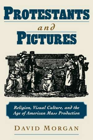 Protestants and Pictures: Religion, Visual Culture, and the Age of American Mass Production de David Morgan