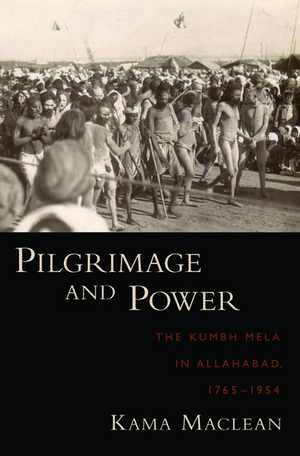 Pilgrimage and Power: The Kumbh Mela in Allahabad, 1765-1954 de Kama Maclean