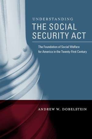 Understanding the Social Security Act: The Foundation of Social Welfare for America in the Twenty-First Century de Andrew Dobelstein