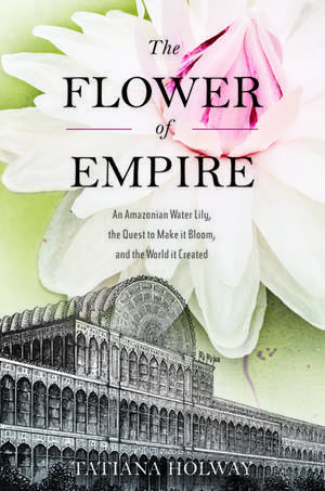 The Flower of Empire: The Amazon's Largest Water Lily, the Quest to Make it Bloom, and the World it Helped Create de Tatiana Holway