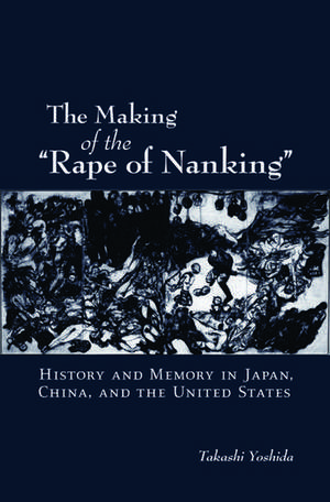 The Making of the "Rape of Nanking": History and Memory in Japan, China, and the United States de Takashi Yoshida