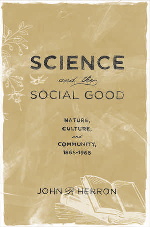 Science and the Social Good: Nature, Culture, and Community, 1865-1965 de John P. Herron