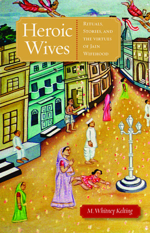 Heroic Wives: Rituals, Stories and the Virtues of Jain Wifehood de M. Whitney Kelting