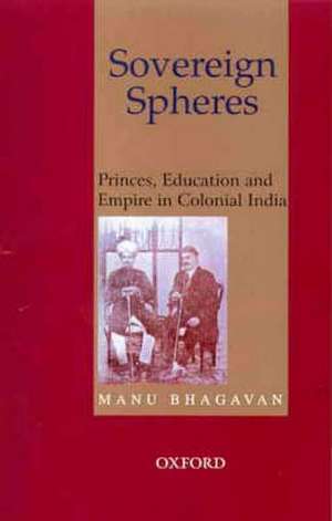 Sovereign Spheres: Princes, Education, and Empire in Colonial India de Manu Bhagavan