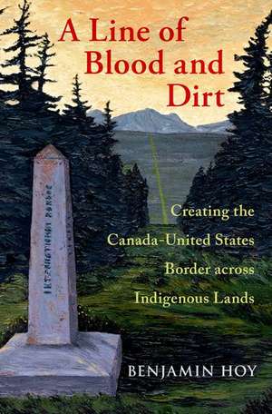 A Line of Blood and Dirt: Creating the Canada-United States Border across Indigenous Lands de Benjamin Hoy