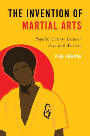 The Invention of Martial Arts: Popular Culture Between Asia and America de Paul Bowman