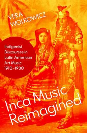 Inca Music Reimagined: Indigenist Discourses in Latin American Art Music, 1910-1930 de Vera Wolkowicz