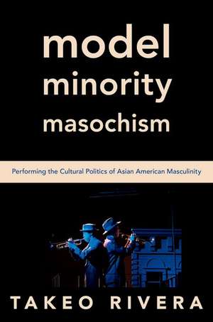 Model Minority Masochism: Performing the Cultural Politics of Asian American Masculinity de Takeo Rivera