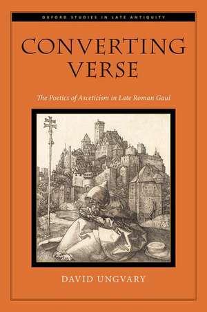 Converting Verse: The Poetics of Asceticism in Late Roman Gaul de David Ungvary