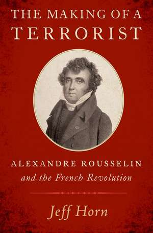 The Making of a Terrorist: Alexandre Rousselin and the French Revolution de Jeff Horn