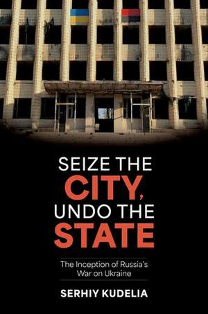 Seize the City, Undo the State: The Inception of Russia's War on Ukraine de Serhiy Kudelia