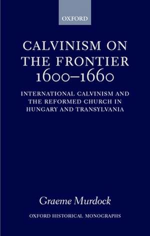 Calvinism on the Frontier, 1600-1660: International Calvinism and the Reformed Church in Hungary and Transylvania de Graeme Murdock