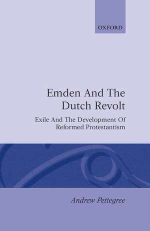 Emden and the Dutch Revolt: Exile and the Development of Reformed Protestantism de Andrew Pettegree