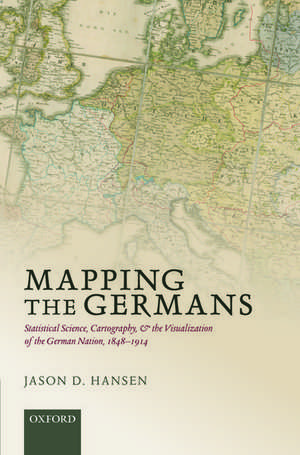 Mapping the Germans: Statistical Science, Cartography, and the Visualization of the German Nation, 1848-1914 de Jason D. Hansen