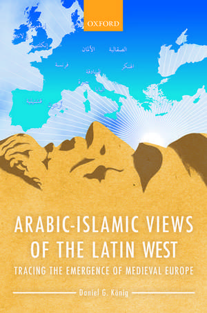 Arabic-Islamic Views of the Latin West: Tracing the Emergence of Medieval Europe de Daniel G. König