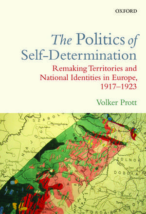 The Politics of Self-Determination: Remaking Territories and National Identities in Europe, 1917-1923 de Volker Prott