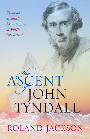 The Ascent of John Tyndall: Victorian Scientist, Mountaineer, and Public Intellectual de Roland Jackson