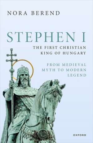 Stephen I, the First Christian King of Hungary: From Medieval Myth to Modern Legend de Nora Berend