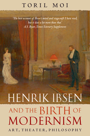 Henrik Ibsen and the Birth of Modernism: Art, Theater, Philosophy de Toril Moi