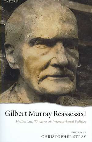 Gilbert Murray Reassessed: Hellenism, Theatre, and International Politics de Christopher Stray