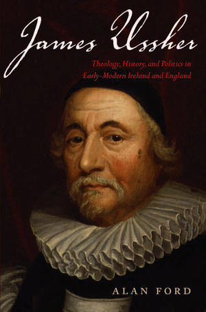 James Ussher: Theology, History, and Politics in Early-Modern Ireland and England de Alan Ford