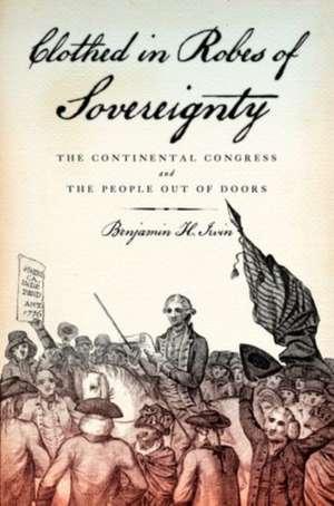 Clothed in Robes of Sovereignty: The Continental Congress and the People Out of Doors de Benjamin H. Irvin