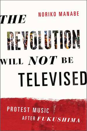 The Revolution Will Not Be Televised: Protest Music After Fukushima de Noriko Manabe