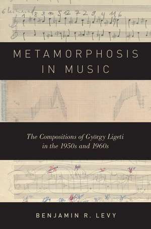 Metamorphosis in Music: The Compositions of György Ligeti in the 1950s and 1960s de Benjamin R. Levy