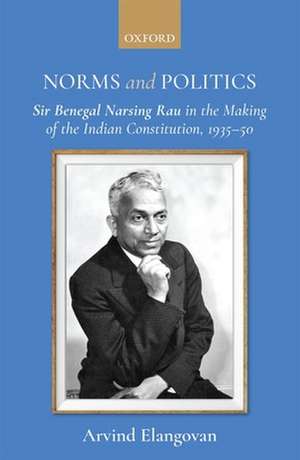 Norms and Politics: Sir Benegal Narsing Rau in the Making of the Indian Constitution, 1935-50 de Arvind Elangovan