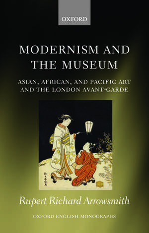 Modernism and the Museum: Asian, African, and Pacific Art and the London Avant-Garde de Rupert Richard Arrowsmith