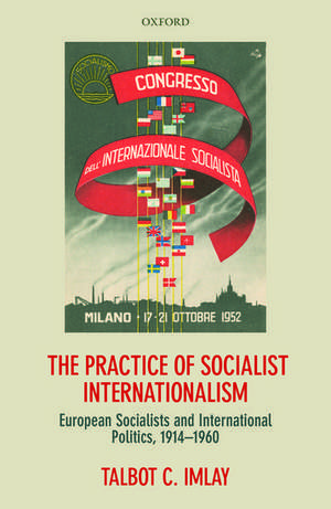 The Practice of Socialist Internationalism: European Socialists and International Politics, 1914-1960 de Talbot Imlay