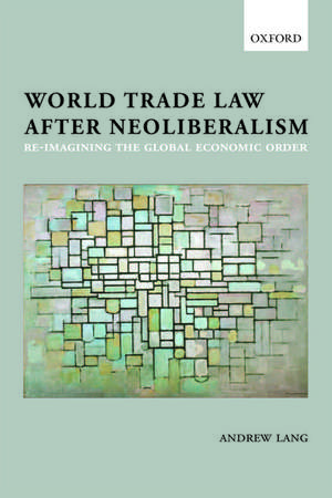 World Trade Law after Neoliberalism: Reimagining the Global Economic Order de Andrew Lang