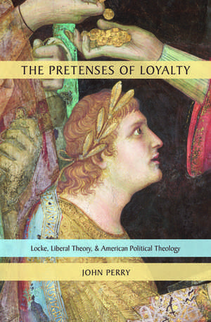 The Pretenses of Loyalty: Locke, Liberal Theory, and American Political Theology de John Perry