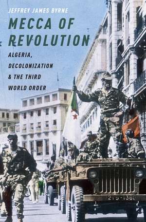 Mecca of Revolution: Algeria, Decolonization, and the Third World Order de Jeffrey James Byrne