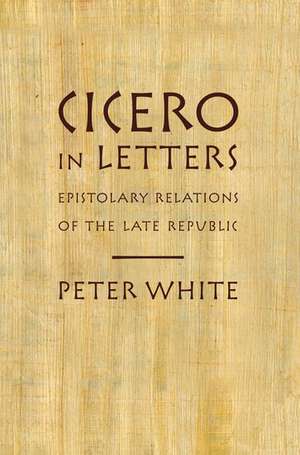 Cicero in Letters: Epistolary Relations of the Late Republic de Peter White