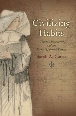 Civilizing Habits: Women Missionaries and the Revival of French Empire de Sarah A. Curtis