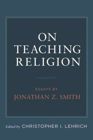 On Teaching Religion: Essays by Jonathan Z. Smith de Christopher I. Lehrich